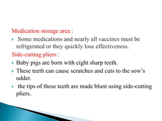 Medication storage area :
 Some medications and nearly all vaccines must be
refrigerated or they quickly lose effectiveness.
Side-cutting pliers :
 Baby pigs are born with eight sharp teeth.
 These teeth can cause scratches and cuts to the sow’s
udder.
 the tips of these teeth are made blunt using side-cutting
pliers.
 