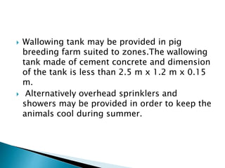 Wallowing tank may be provided in pig
breeding farm suited to zones.The wallowing
tank made of cement concrete and dimension
of the tank is less than 2.5 m x 1.2 m x 0.15
m.
 Alternatively overhead sprinklers and
showers may be provided in order to keep the
animals cool during summer.
 