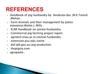  Handbook of pig husbandry by Anubrata das ,M.K.Tamuli
,Mohan .
 Farm Animals and their management by James
stewatson,Wattie J .Mills .
 ICAR Handbook on animal husbandry.
 Commercial pig farming project report.
 agritech.tnau.ac.in/animal husbandry
 extension.psu.edu/swine
 daf.qld.gov.au/pig production
 thepigsty.com
 agropedia .
 