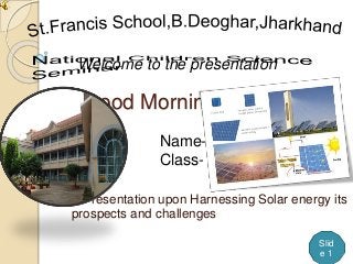 Good Morning
A Presentation upon Harnessing Solar energy its
prospects and challenges
Welcome to the presentation
Slid
e 1
Name-Ujjwal Kumar
Class- IX ‘A’
 