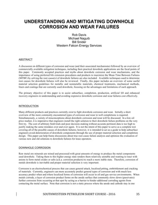 SOUTHWESTERN	PETROLEUM	SHORT	COURSE	-	2016	 	 35	
UNDERSTANDING AND MITIGATING DOWNHOLE
CORROSION AND WEAR FAILURES
Rob Davis
Michael Naguib
Bill Snider
Western Falcon Energy Services
ABSTRACT
A discussion on different types of corrosion and wear (and their associated mechanisms) followed by an overview of
commercially available mitigation techniques, including their practical downhole applications are the focal points of
this paper. Commonly accepted practices and myths about downhole corrosion and wear mechanisms, and the
importance of using preferred life extension procedures and products to maximize the Mean Time Between Failures
(MTBF) by solving the root cause(s) of downhole failures are also included. Available techniques used to determine
root causes for downhole failures will also be reviewed. Finally, this paper includes an overview of some useful
material selection guidelines for metallic and nonmetallic materials, chemical treatments, mechanical methods,
liners and coatings that are currently used downhole, focusing on the advantages and limitations of each approach.
The primary objective of this paper is to assist subsurface, completion, production, artificial lift and enhanced
recovery engineers in understanding and avoiding expensive downhole corrosion and wear failures cost effectively.
INTRODUCTION
Many different products and practices currently exist to fight downhole corrosion and wear. Initially a short
overview of the more commonly encountered types of corrosion and wear in well completions is required.
Simultaneously, a variety of misconceptions about downhole corrosion and wear will be discussed. In a low oil
price market, it is imperative that engineers install the right solution to their downhole failure problems on the very
first try. The cost of arbitrary field trials and poor decision-making without accurate pertinent data is too high to
justify making the same mistakes over and over again. It is not the intent of this paper to serve as a complete text
covering all of the possible causes of downhole failures; however, it is intended to act as a guide to help subsurface
engineers avoid deterioration of downhole components through the use of proper material selection and completion
design. This paper can help frame discussions about true root cause failure analysis and optimize the evaluation of
various new and old solutions to downhole failures for lease operators.
DOWNHOLE CORROSION
Raw metal ore minerals are mined and processed with great amounts of energy to produce the metal components
used downhole. Taking them to this higher energy state renders them relatively unstable and wanting to react with
anions to form metal oxides or salts (a.k.a. corrosion products) to reach a more stable state. Therefore, corrosion of
metals downhole is inevitable and proper material selection is very important.
Corrosion is an electrochemical process that can cause general attack, localized pitting, embrittlement and cracking
of materials. Currently, engineers can more accurately predict general types of corrosion and with much less
accuracy predict when and where localized forms of corrosion will occur in oil and gas service environments. When
metals corrode, a layer of corrosion product forms on the anode surface that commonly slows down (passivates)
further corrosion from occurring at that spot by acting as a barrier to hinder additional corroding agents from
contacting the metal surface. Note that corrosion is not a static process where the anode and cathode stay in one
 