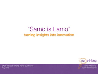 “Samo is Lamo”
turning insights into innovation
SXSW Interactive Panel Picker Submission Marta Villanueva
July 2015 Ayon Wen-Waldron
!
 