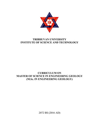  
TRIBHUVAN UNIVERSITY
INSTITUTE OF SCIENCE AND TECHNOLOGY
CURRICULUM ON
MASTER OF SCIENCE IN ENGINEERING GEOLOGY
(M.Sc. IN ENGINEERING GEOLOGY)
2072 BS (2016 AD)
 
