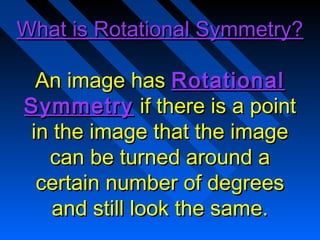 What is Rotational Symmetry?

 An image has Rotational
Symmetry if there is a point
in the image that the image
  can be turned around a
 certain number of degrees
   and still look the same.
 