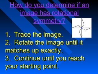 How do you determine if an
   image has rotational
        symmetry?

1. Trace the image.
2. Rotate the image until it
matches up exactly.
3. Continue until you reach
your starting point.
 
