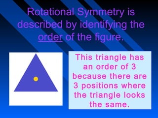 Rotational Symmetry is
described by identifying the
    order of the figure.
             This triangle has
              an order of 3
            because there are
            3 positions where
            the triangle looks
                the same.
 
