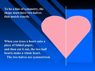 To be a line of symmetry, the
shape must have two halves
that match exactly.




When you trace a heart onto a
piece of folded paper,
and then cut it out, the two half
hearts make a whole heart.
  The two halves are symmetrical.
 