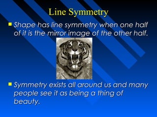 Line Symmetry
   Shape has line symmetry when one half
    of it is the mirror image of the other half.




   Symmetry exists all around us and many
    people see it as being a thing of
    beauty.
 