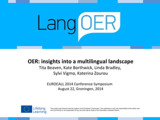 OER: insights into a multilingual landscape 
Tita Beaven, Kate Borthwick, Linda Bradley, 
Sylvi Vigmo, Katerina Zourou 
EUROCALL 2014 Conference Symposium 
August 22, Groningen, 2014 
This project was financed with the support of the European Commission. This publication is the sole responsibility of the author and 
the Commission is not responsible for any use that may be made of the information contained therein. 
 