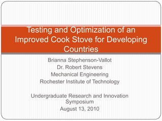 Testing and Optimization of an Improved Cook Stove for Developing Countries Brianna Stephenson-Vallot Dr. Robert Stevens Mechanical Engineering Rochester Institute of Technology Undergraduate Research and Innovation Symposium August 13, 2010 