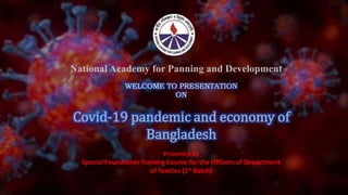 Presented By
Special Foundation Training Course for the Officers of Department
of Textiles (1st Batch)
National Academy for Panning and Development
WELCOME TO PRESENTATION
ON
Covid-19 pandemic and economy of
Bangladesh
 