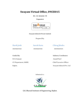 Swayam Virtual Office, 09CEI015
                             B.E. C.E. Semester- VII

                                  Prepared at




                        Swayam Infotech Private Limited


                                 Prepared By:



Harsh Joshi                  Suresh Karia                 Chirag Jikadra
090590107028                  090590107058                  090590107045



Guided By:                                                Industry Coordinator:

H. R. Kamani                                              Anand Patel

CE Department, GKBIE.                                     Chief Executive Officer

Rajkot.                                                   Swayam Infotech Pvt. Ltd




                                 Submitted to :




               G.K. Bharad Institute of Engineering, Rajkot.
 
