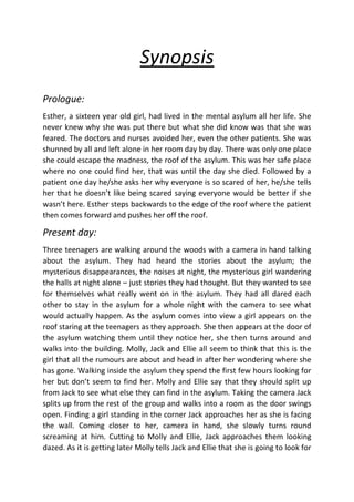 Synopsis
Prologue:
Esther, a sixteen year old girl, had lived in the mental asylum all her life. She
never knew why she was put there but what she did know was that she was
feared. The doctors and nurses avoided her, even the other patients. She was
shunned by all and left alone in her room day by day. There was only one place
she could escape the madness, the roof of the asylum. This was her safe place
where no one could find her, that was until the day she died. Followed by a
patient one day he/she asks her why everyone is so scared of her, he/she tells
her that he doesn’t like being scared saying everyone would be better if she
wasn’t here. Esther steps backwards to the edge of the roof where the patient
then comes forward and pushes her off the roof.

Present day:
Three teenagers are walking around the woods with a camera in hand talking
about the asylum. They had heard the stories about the asylum; the
mysterious disappearances, the noises at night, the mysterious girl wandering
the halls at night alone – just stories they had thought. But they wanted to see
for themselves what really went on in the asylum. They had all dared each
other to stay in the asylum for a whole night with the camera to see what
would actually happen. As the asylum comes into view a girl appears on the
roof staring at the teenagers as they approach. She then appears at the door of
the asylum watching them until they notice her, she then turns around and
walks into the building. Molly, Jack and Ellie all seem to think that this is the
girl that all the rumours are about and head in after her wondering where she
has gone. Walking inside the asylum they spend the first few hours looking for
her but don’t seem to find her. Molly and Ellie say that they should split up
from Jack to see what else they can find in the asylum. Taking the camera Jack
splits up from the rest of the group and walks into a room as the door swings
open. Finding a girl standing in the corner Jack approaches her as she is facing
the wall. Coming closer to her, camera in hand, she slowly turns round
screaming at him. Cutting to Molly and Ellie, Jack approaches them looking
dazed. As it is getting later Molly tells Jack and Ellie that she is going to look for

 