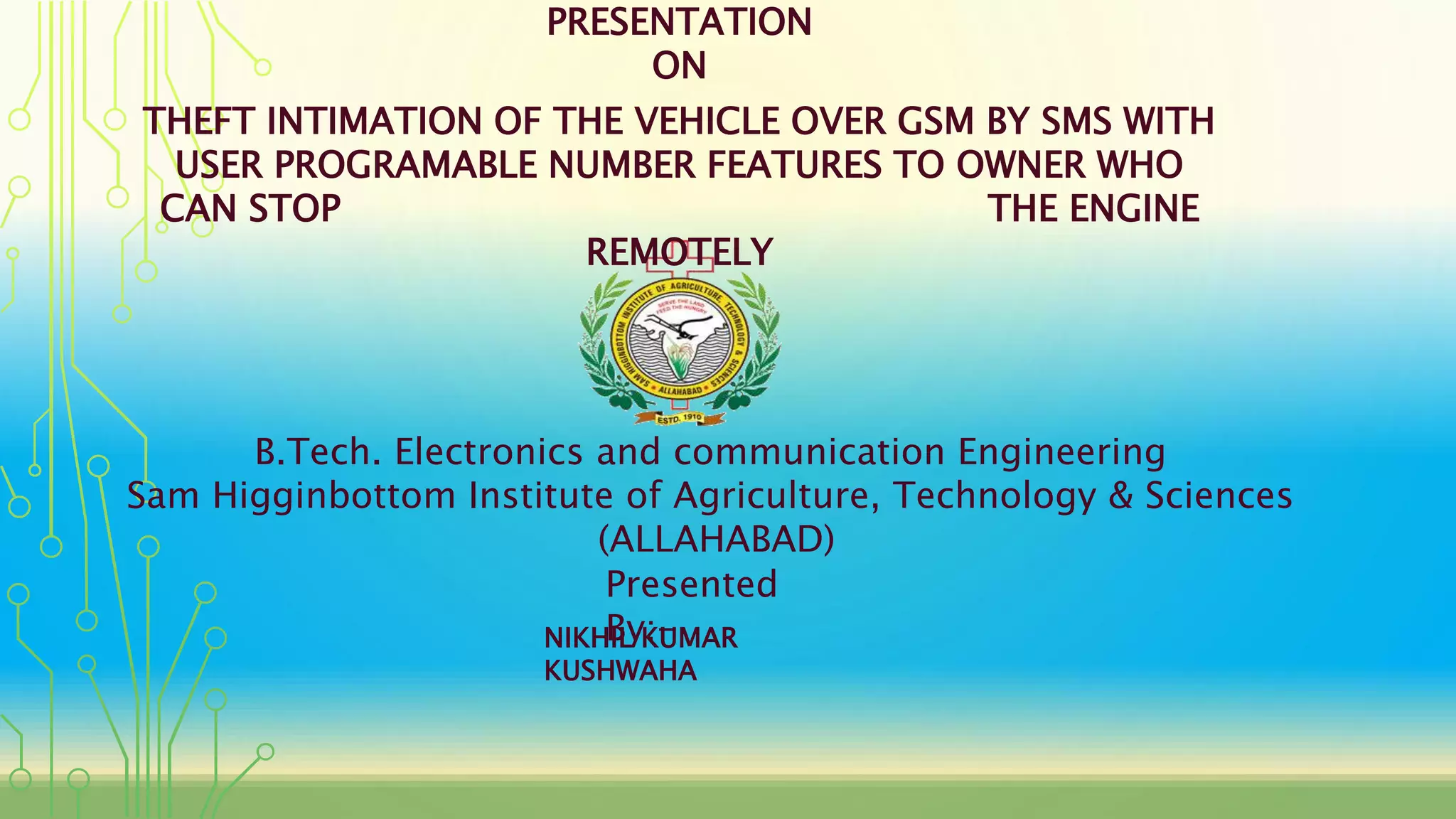 THEFT INTIMATION OF THE VEHICLE OVER GSM BY SMS WITH
USER PROGRAMABLE NUMBER FEATURES TO OWNER WHO
CAN STOP THE ENGINE
REMOTELY
B.Tech. Electronics and communication Engineering
Sam Higginbottom Institute of Agriculture, Technology & Sciences
(ALLAHABAD)
Presented
By:-
PRESENTATION
ON
NIKHIL KUMAR
KUSHWAHA
 
