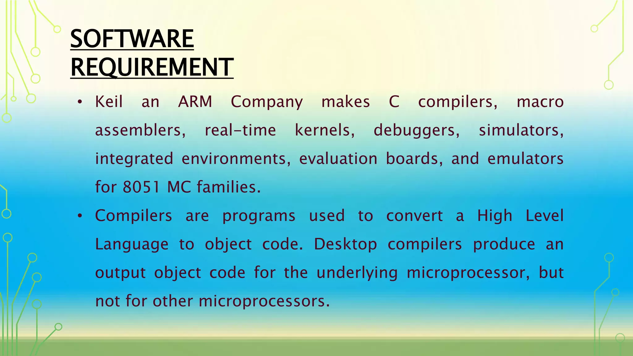 SOFTWARE
REQUIREMENT
• Keil an ARM Company makes C compilers, macro
assemblers, real-time kernels, debuggers, simulators,
integrated environments, evaluation boards, and emulators
for 8051 MC families.
• Compilers are programs used to convert a High Level
Language to object code. Desktop compilers produce an
output object code for the underlying microprocessor, but
not for other microprocessors.
 