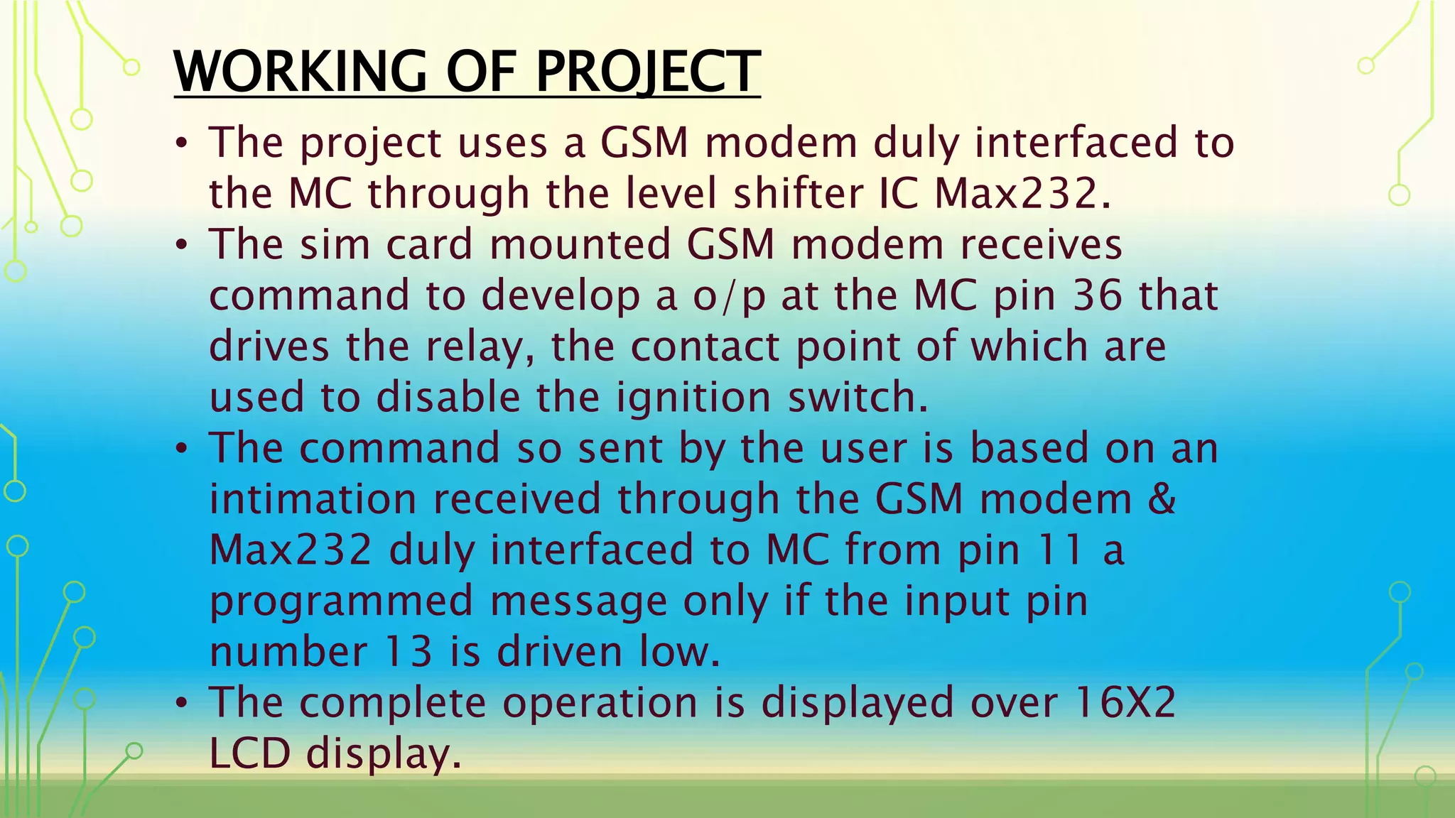 WORKING OF PROJECT
• The project uses a GSM modem duly interfaced to
the MC through the level shifter IC Max232.
• The sim card mounted GSM modem receives
command to develop a o/p at the MC pin 36 that
drives the relay, the contact point of which are
used to disable the ignition switch.
• The command so sent by the user is based on an
intimation received through the GSM modem &
Max232 duly interfaced to MC from pin 11 a
programmed message only if the input pin
number 13 is driven low.
• The complete operation is displayed over 16X2
LCD display.
 