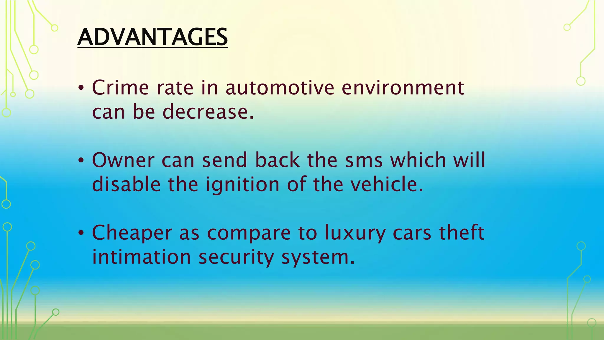 ADVANTAGES
• Crime rate in automotive environment
can be decrease.
• Owner can send back the sms which will
disable the ignition of the vehicle.
• Cheaper as compare to luxury cars theft
intimation security system.
 