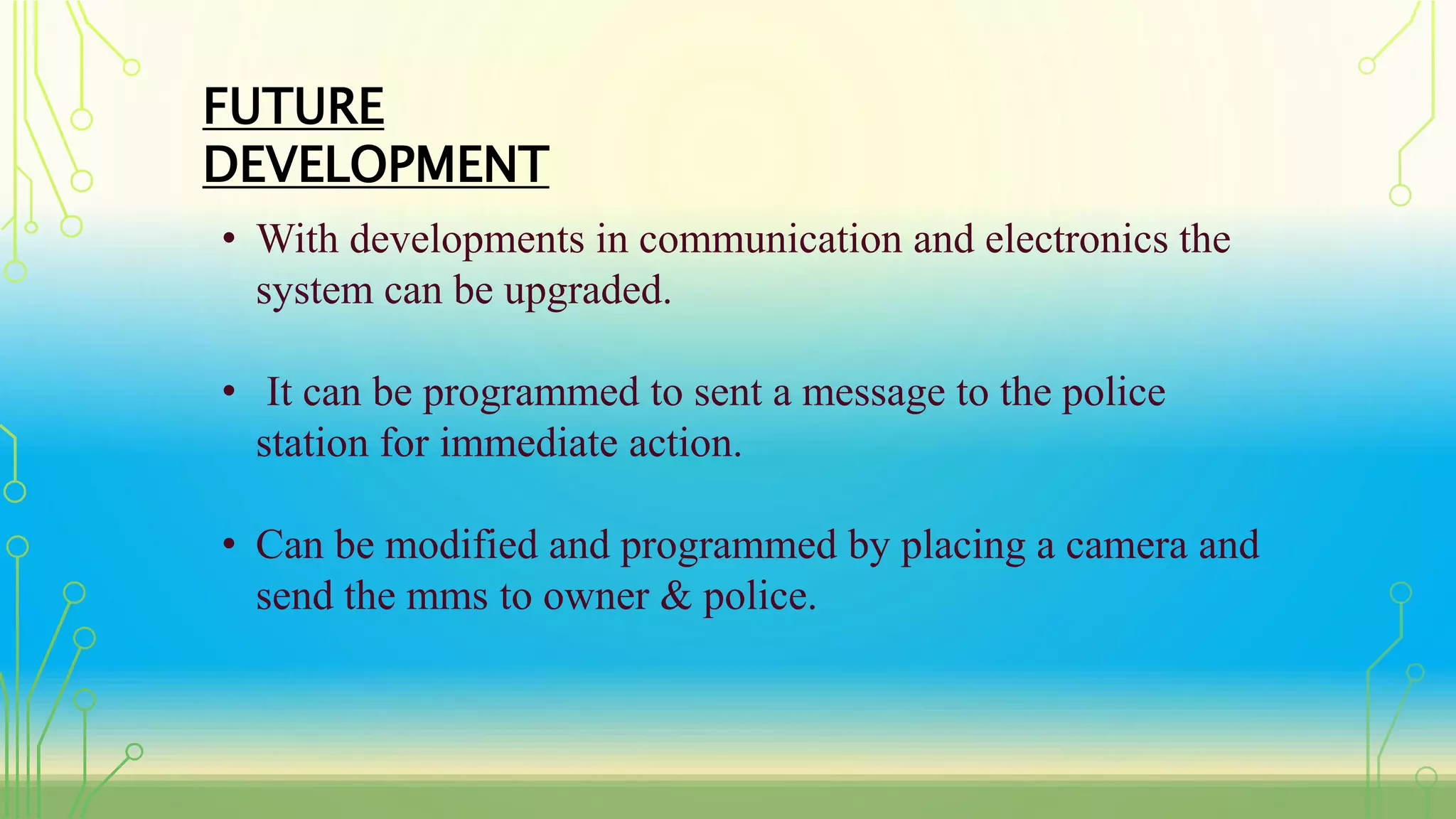 FUTURE
DEVELOPMENT
• With developments in communication and electronics the
system can be upgraded.
• It can be programmed to sent a message to the police
station for immediate action.
• Can be modified and programmed by placing a camera and
send the mms to owner & police.
 