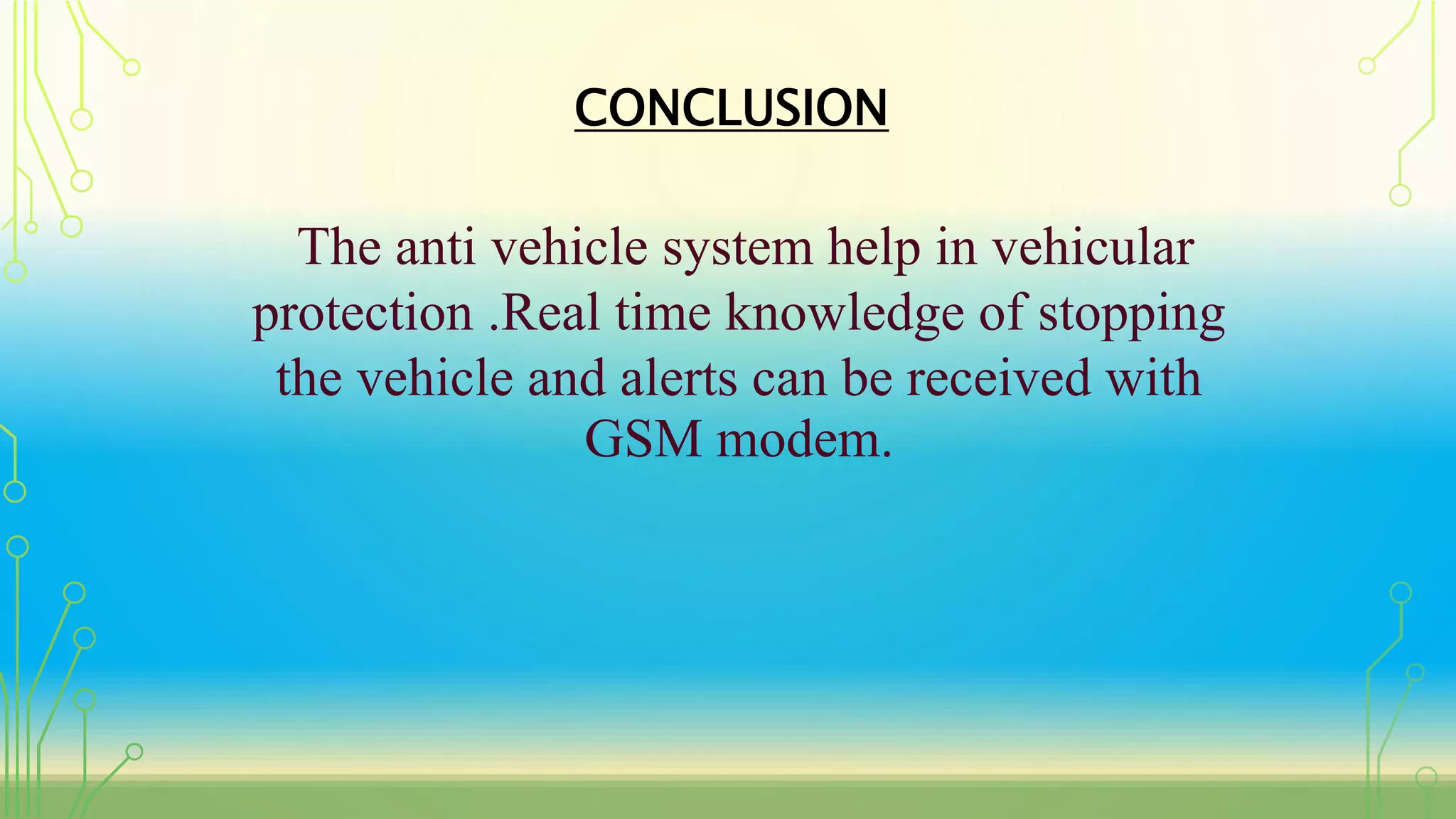 CONCLUSION
The anti vehicle system help in vehicular
protection .Real time knowledge of stopping
the vehicle and alerts can be received with
GSM modem.
 