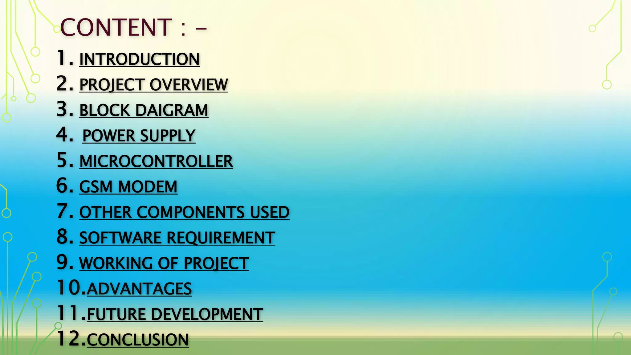 CONTENT : -
1. INTRODUCTION
2. PROJECT OVERVIEW
3. BLOCK DAIGRAM
4. POWER SUPPLY
5. MICROCONTROLLER
6. GSM MODEM
7. OTHER COMPONENTS USED
8. SOFTWARE REQUIREMENT
9. WORKING OF PROJECT
10.ADVANTAGES
11.FUTURE DEVELOPMENT
12.CONCLUSION
 