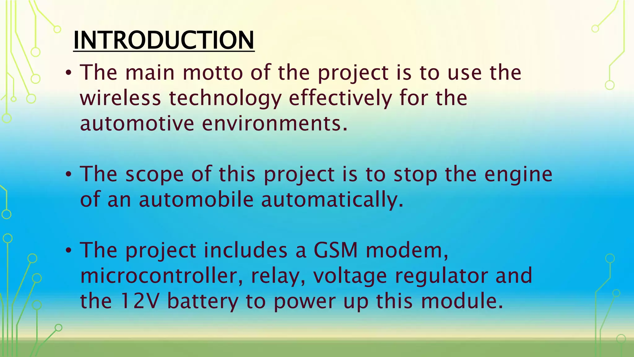 INTRODUCTION
• The main motto of the project is to use the
wireless technology effectively for the
automotive environments.
• The scope of this project is to stop the engine
of an automobile automatically.
• The project includes a GSM modem,
microcontroller, relay, voltage regulator and
the 12V battery to power up this module.
 