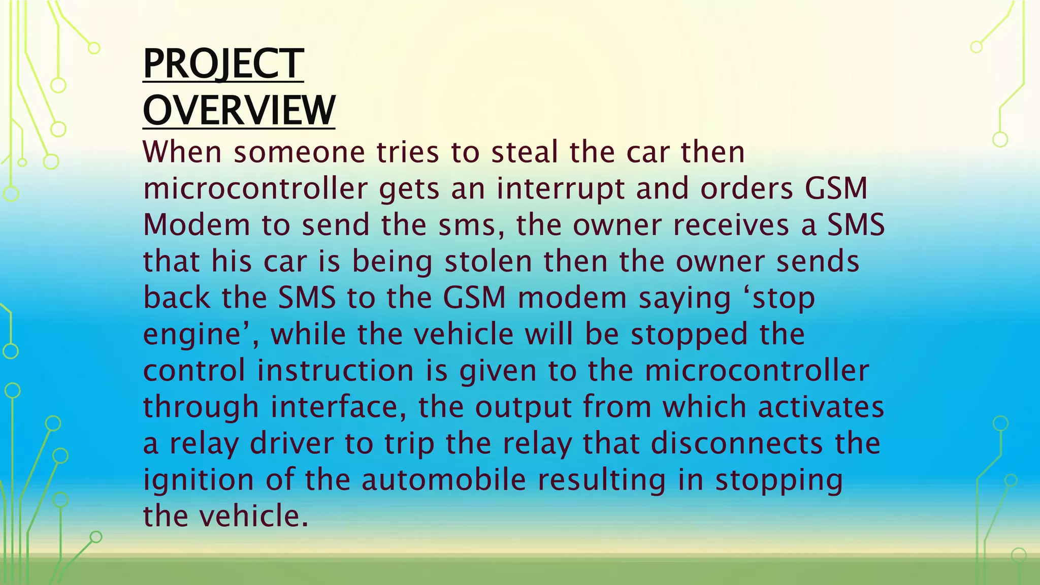 PROJECT
OVERVIEW
When someone tries to steal the car then
microcontroller gets an interrupt and orders GSM
Modem to send the sms, the owner receives a SMS
that his car is being stolen then the owner sends
back the SMS to the GSM modem saying ‘stop
engine’, while the vehicle will be stopped the
control instruction is given to the microcontroller
through interface, the output from which activates
a relay driver to trip the relay that disconnects the
ignition of the automobile resulting in stopping
the vehicle.
 