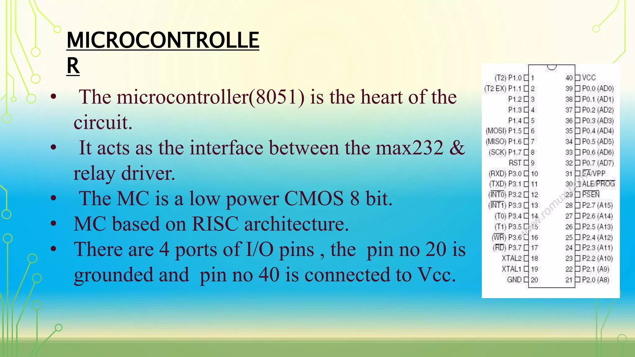 MICROCONTROLLE
R
• The microcontroller(8051) is the heart of the
circuit.
• It acts as the interface between the max232 &
relay driver.
• The MC is a low power CMOS 8 bit.
• MC based on RISC architecture.
• There are 4 ports of I/O pins , the pin no 20 is
grounded and pin no 40 is connected to Vcc.
 
