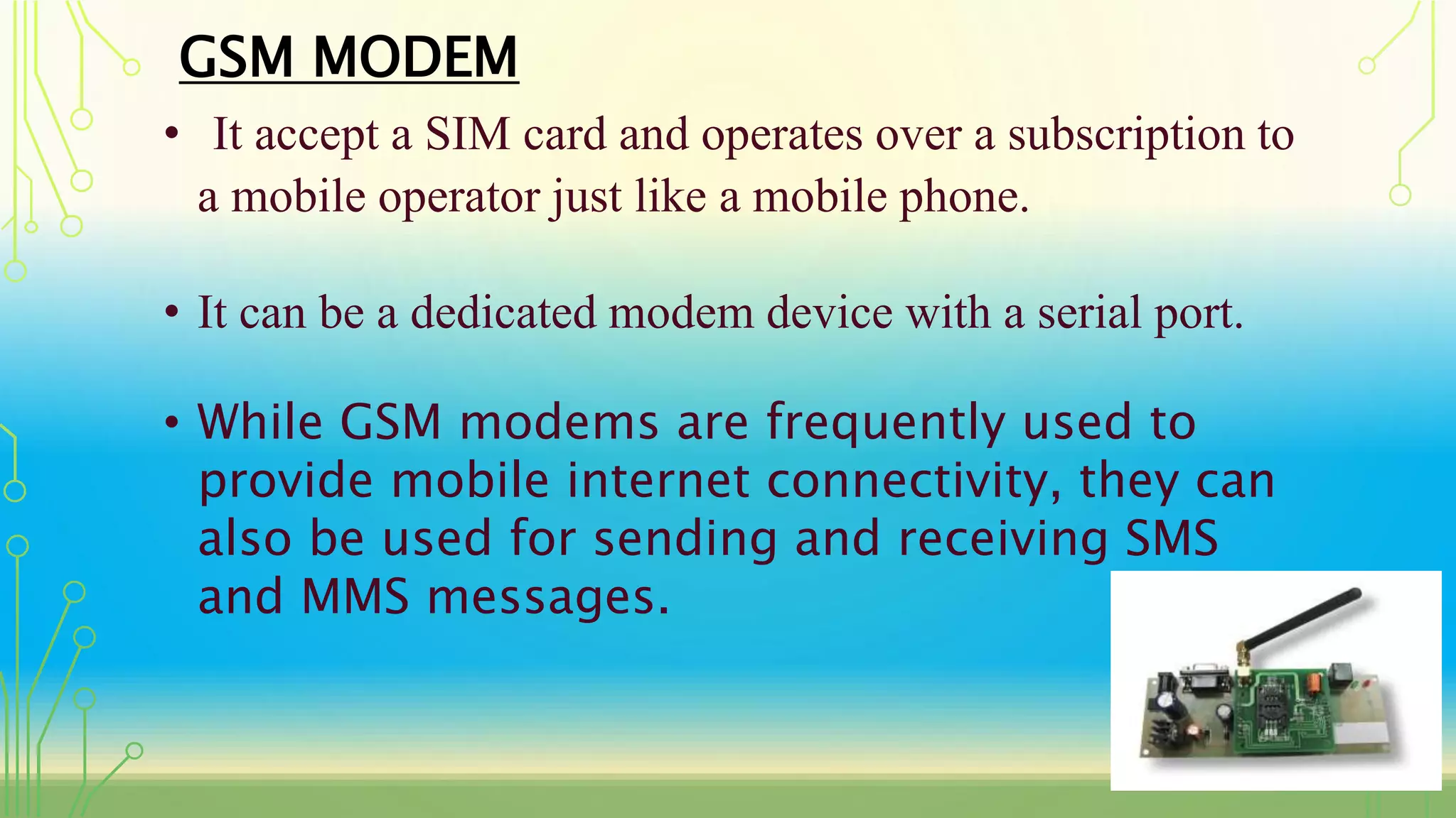 GSM MODEM
• It accept a SIM card and operates over a subscription to
a mobile operator just like a mobile phone.
• It can be a dedicated modem device with a serial port.
• While GSM modems are frequently used to
provide mobile internet connectivity, they can
also be used for sending and receiving SMS
and MMS messages.
 