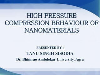 HIGH PRESSURE
COMPRESSION BEHAVIOUR OF
NANOMATERIALS
PRESENTED BY :
TANU SINGH SISODIA
Dr. Bhimrao Ambdekar University, Agra
 
