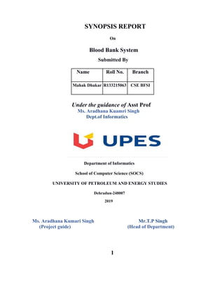 SYNOPSIS REPORT
On
Blood Bank System
Submitted By
Name Roll No. Branch
Mahak Dhakar R133215063 CSE BFSI
Under the guidance of Asst Prof
Ms. Aradhana Kuamri Singh
Dept.of Informatics
Department of Informatics
School of Computer Science (SOCS)
UNIVERSITY OF PETROLEUM AND ENERGY STUDIES
Dehradun-248007
2019
Ms. Aradhana Kumari Singh Mr.T.P Singh
(Project guide) (Head of Department)
1
 