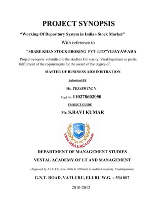 PROJECT SYNOPSIS
“Working Of Depository System in Indian Stock Market”

                               With reference to
    “SHARE KHAN STOCK BROKING PVT LTD”VIJAYAWADA
 Project synopsis submitted to the Andhra University, Visakhapatnam in partial
fulfillment of the requirements for the award of the degree of

                  MASTER OF BUSINESS ADMINISTRATION

                                     Submitted BY

                                   Ms. TEJASWINI.N

                               Regd No:   110278602050
                                    PROJECT GUIDE

                               Mr. S.RAVI          KUMAR




            DEPARTMENT OF MANAGEMENT STUDIES
         VESTAL ACADEMY OF I.T AND MANAGEMENT

       (Approved by A.I.C.T.E, New Delhi & Affiliated to Andhra University, Visakhapatnam)


          G.N.T. ROAD, VATLURU, ELURU W.G. – 534 007

                                        2010-2012
 