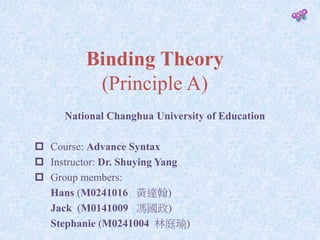 Binding Theory
(Principle A)
National Changhua University of Education
 Course: Advance Syntax
 Instructor: Dr. Shuying Yang
 Group members:
Hans (M0241016 黃達翰)
Jack (M0141009 馮國政)
Stephanie (M0241004 林庭瑜)
 