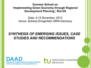 Summer School on
  ‘Implementing Green Economy through Regional
          Development Planning’, Rio+20

            Date: 4-13 November, 2012
     Venue: Schloss Eringerfeld; NRW-Germany



SYNTHESIS OF EMERGING ISSUES, CASE
  STUDIES AND RECOMMENDATIONS
 