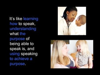 It’s like learning
how to speak,
understanding
what the
purpose of
being able to
speak is, and
using speaking
to achieve a
purpose.
 