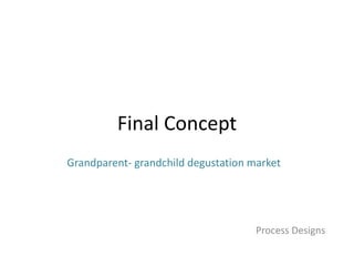 Final Concept
Process Designs
Grandparent- grandchild degustation market
 