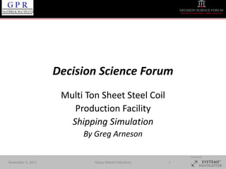 Decision Science Forum
                    Multi Ton Sheet Steel Coil
                       Production Facility
                      Shipping Simulation
                         By Greg Arneson

                                                          Hosted by:

November 3, 2011            Heavy Metals Industries   1
 