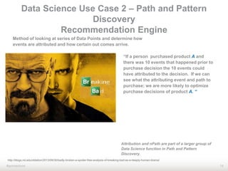 14#qonnections
Method of looking at series of Data Points and determine how
events are attributed and how certain out comes arrive.
“If a person purchased product A and
there was 10 events that happened prior to
purchase decision the 10 events could
have attributed to the decision. If we can
see what the attributing event and path to
purchase; we are more likely to optimize
purchase decisions of product A. “
http://blogs.nd.edu/oblation/2013/09/30/badly-broken-a-spoiler-free-analysis-of-breaking-bad-as-a-deeply-human-drama/
Data Science Use Case 2 – Path and Pattern
Discovery
Recommendation Engine
Attribution and nPath are part of a larger group of
Data Science function in Path and Pattern
Discovery.
 
