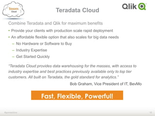 16#qonnections
Combine Teradata and Qlik for maximum benefits
• Provide your clients with production scale rapid deployment
• An affordable flexible option that also scales for big data needs
– No Hardware or Software to Buy
– Industry Expertise
– Get Started Quickly
“Teradata Cloud provides data warehousing for the masses, with access to
industry expertise and best practices previously available only to top tier
customers. All built on Teradata, the gold standard for analytics.”
Teradata Cloud
Bob Graham, Vice President of IT, BevMo
 