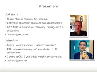 3#qonnections
Jud Watts
• Global Alliance Manager for Teradata.
• Enterprise application sales and sales management
• BA & MBA in the areas of marketing, management &
accounting
• Twitter: @MrJWatts
Presenters
John Park
• Senior Solution Architect, Partner Engineering
• ETL, data warehousing, software design, *NIX,
architecture,
• 2 years at Qlik, 7 years data warehouse consultant
• Twitter: @jpark328
 