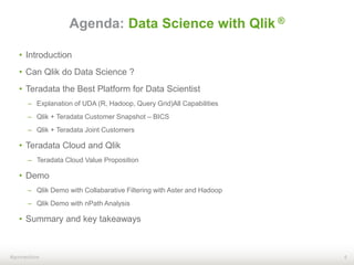 4#qonnections
Agenda: Data Science with Qlik ®
• Introduction
• Can Qlik do Data Science ?
• Teradata the Best Platform for Data Scientist
– Explanation of UDA (R, Hadoop, Query Grid)All Capabilities
– Qlik + Teradata Customer Snapshot – BICS
– Qlik + Teradata Joint Customers
• Teradata Cloud and Qlik
– Teradata Cloud Value Proposition
• Demo
– Qlik Demo with Collabarative Filtering with Aster and Hadoop
– Qlik Demo with nPath Analysis
• Summary and key takeaways
 