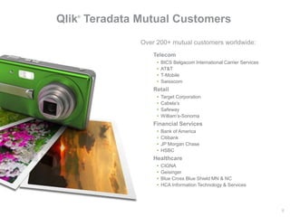 8#qonnections
Qlik®
Teradata Mutual Customers
Telecom
• BICS Belgacom International Carrier Services
• AT&T
• T-Mobile
• Swisscom
Retail
• Target Corporation
• Cabela’s
• Safeway
• William’s-Sonoma
Healthcare
• CIGNA
• Geisinger
• Blue Cross Blue Shield MN & NC
• HCA Information Technology & Services
Over 200+ mutual customers worldwide:
Financial Services
• Bank of America
• Citibank
• JP Morgan Chase
• HSBC
 