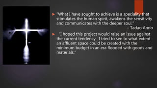  “What I have sought to achieve is a speciality that
stimulates the human spirit, awakens the sensitivity
and communicates with the deeper soul.”
– Tadao Ando
 “I hoped this project would raise an issue against
the current tendency. I tried to see to what extent
an affluent space could be created with the
minimum budget in an era flooded with goods and
materials.”
 