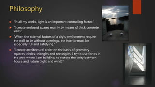 Philosophy
 “In all my works, light is an important controlling factor.”
 “I create enclosed spaces mainly by means of thick concrete
walls.”
 “When the external factors of a city’s environment require
the wall to be without openings, the interior must be
especially full and satisfying.”
 “I create architectural order on the basis of geometry
squares, circles, triangles and rectangles. I try to use forces in
the area where I am building, to restore the unity between
house and nature (light and wind).”
 