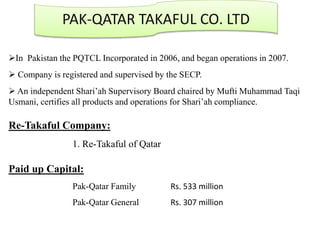 PAK-QATAR TAKAFUL CO. LTD
In Pakistan the PQTCL Incorporated in 2006, and began operations in 2007.
 Company is registered and supervised by the SECP.
 An independent Shari’ah Supervisory Board chaired by Mufti Muhammad Taqi
Usmani, certifies all products and operations for Shari’ah compliance.
Re-Takaful Company:
1. Re-Takaful of Qatar
Paid up Capital:
Pak-Qatar Family Rs. 533 million
Pak-Qatar General Rs. 307 million
 