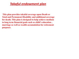 Takaful endowment plan
This plan provides takaful coverage upon Death or
Total and Permanent Disability and additional coverage
for death. This plan is designed to help achieve medium
to long term financial goals such as child’s education ,
marriage as well as wealth accumulation for retirement
purposes.
 