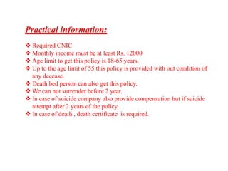 Practical information:
 Required CNIC
 Monthly income must be at least Rs. 12000
 Age limit to get this policy is 18-65 years.
 Up to the age limit of 55 this policy is provided with out condition of
any decease.
 Death bed person can also get this policy.
 We can not surrender before 2 year.
 In case of suicide company also provide compensation but if suicide
attempt after 2 years of the policy.
 In case of death , death certificate is required.
 