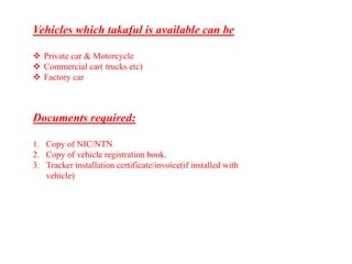 Vehicles which takaful is available can be
 Private car & Motorcycle
 Commercial car( trucks etc)
 Factory car
Documents required:
1. Copy of NIC/NTN
2. Copy of vehicle registration book.
3. Tracker installation certificate/invoice(if installed with
vehicle)
 