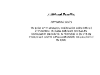 Additional Benefits:
International cover :
The policy covers emergency hospitalization during (official)
overseas travel of covered participant. However, the
hospitalization expenses will be reimbursed in-line with the
treatment cost incurred in Pakistan (Subject to the availability of
the limit).
 