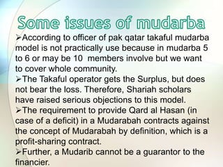 According to officer of pak qatar takaful mudarba
model is not practically use because in mudarba 5
to 6 or may be 10 members involve but we want
to cover whole community.
The Takaful operator gets the Surplus, but does
not bear the loss. Therefore, Shariah scholars
have raised serious objections to this model.
The requirement to provide Qard al Hasan (in
case of a deficit) in a Mudarabah contracts against
the concept of Mudarabah by definition, which is a
profit-sharing contract.
Further, a Mudarib cannot be a guarantor to the
financier.
 