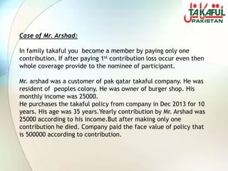 Case of Mr. Arshad:
In family takaful you become a member by paying only one
contribution. If after paying 1st contribution loss occur even then
whole coverage provide to the nominee of participant.
Mr. arshad was a customer of pak qatar takaful company. He was
resident of peoples colony. He was owner of burger shop. His
monthly income was 25000.
He purchases the takaful policy from company in Dec 2013 for 10
years. His age was 35 years.Yearly contribution by Mr. Arshad was
25000 according to his income.But after making only one
contribution he died. Company paid the face value of policy that
is 500000 according to contribution.
 